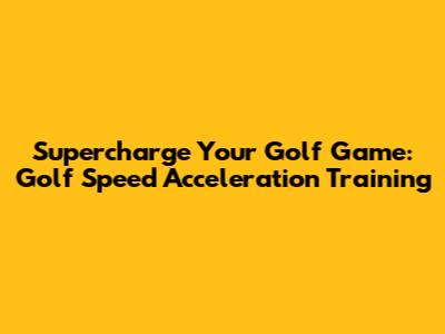 Supercharge Your Golf Game: Golf Speed Acceleration Training
