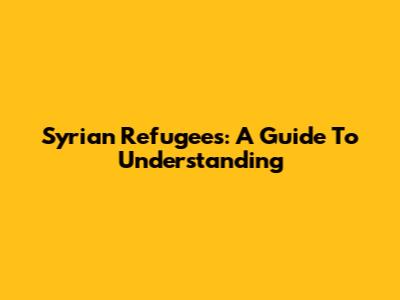 Syrian Refugees: A Guide To Understanding