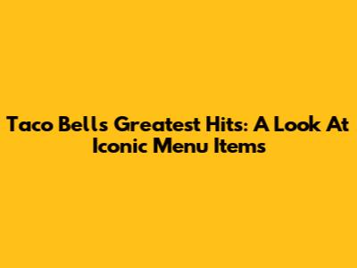 Taco Bell's Greatest Hits: A Look At Iconic Menu Items