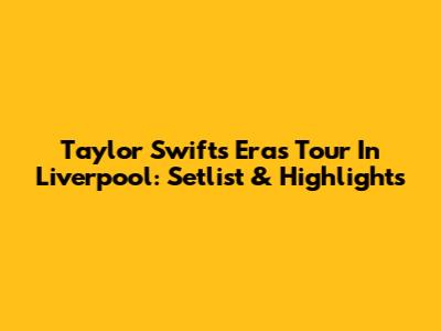 Taylor Swift's Eras Tour In Liverpool: Setlist & Highlights
