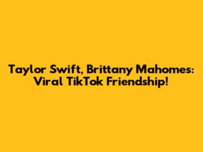 Taylor Swift, Brittany Mahomes: Viral TikTok Friendship!