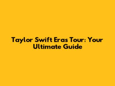 Taylor Swift Eras Tour: Your Ultimate Guide