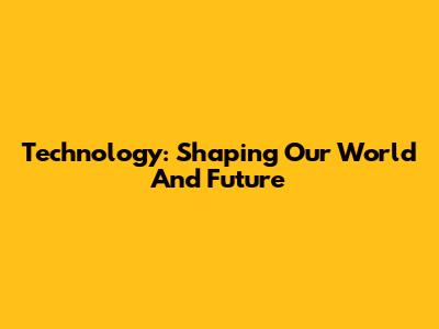 Technology: Shaping Our World And Future