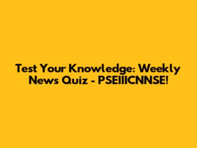 Test Your Knowledge: Weekly News Quiz - PSEIIICNNSE!