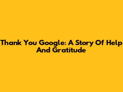 Thank You Google: A Story Of Help And Gratitude