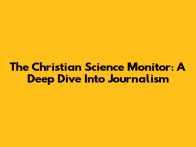 The Christian Science Monitor: A Deep Dive Into Journalism