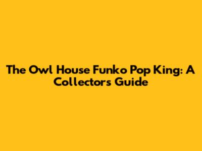 The Owl House Funko Pop King: A Collector's Guide