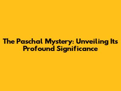 The Paschal Mystery: Unveiling Its Profound Significance