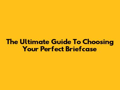 The Ultimate Guide To Choosing Your Perfect Briefcase