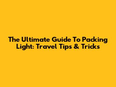 The Ultimate Guide To Packing Light: Travel Tips & Tricks