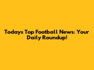 Today's Top Football News: Your Daily Roundup!