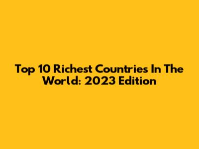 Top 10 Richest Countries In The World: 2023 Edition