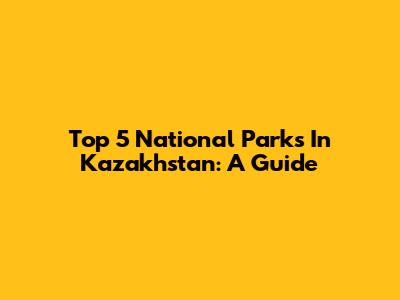 Top 5 National Parks In Kazakhstan: A Guide