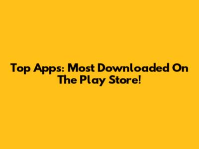 Top Apps: Most Downloaded On The Play Store!