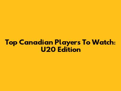 Top Canadian Players To Watch: U20 Edition