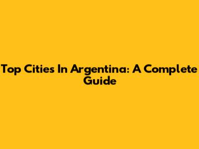 Top Cities In Argentina: A Complete Guide