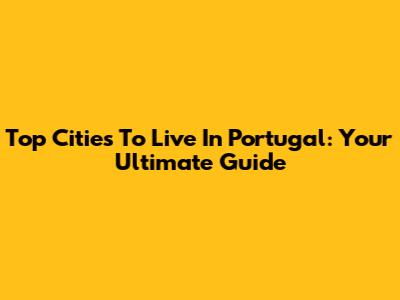 Top Cities To Live In Portugal: Your Ultimate Guide