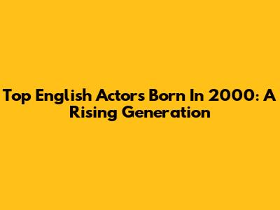 Top English Actors Born In 2000: A Rising Generation