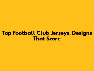 Top Football Club Jerseys: Designs That Score