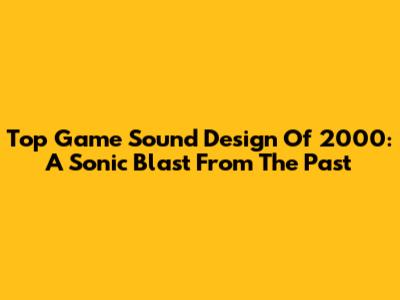 Top Game Sound Design Of 2000: A Sonic Blast From The Past