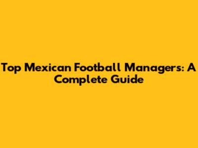 Top Mexican Football Managers: A Complete Guide