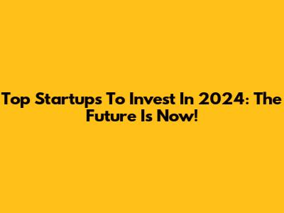 Top Startups To Invest In 2024: The Future Is Now!