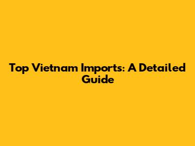 Top Vietnam Imports: A Detailed Guide