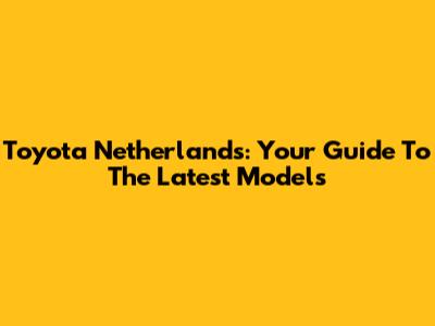 Toyota Netherlands: Your Guide To The Latest Models