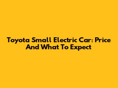 Toyota Small Electric Car: Price And What To Expect