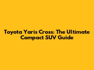 Toyota Yaris Cross: The Ultimate Compact SUV Guide