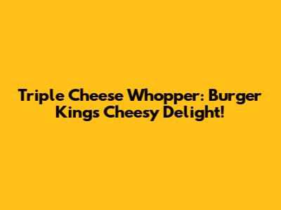 Triple Cheese Whopper: Burger King's Cheesy Delight!