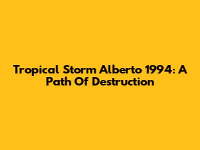 Tropical Storm Alberto 1994: A Path Of Destruction