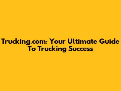 Trucking.com: Your Ultimate Guide To Trucking Success