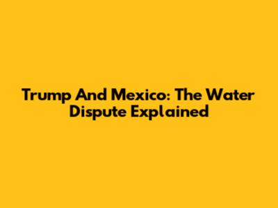 Trump And Mexico: The Water Dispute Explained