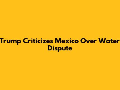 Trump Criticizes Mexico Over Water Dispute