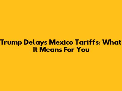 Trump Delays Mexico Tariffs: What It Means For You