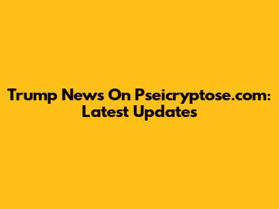 Trump News On Pseicryptose.com: Latest Updates