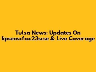 Tulsa News: Updates On Iipseoscfox23scse & Live Coverage