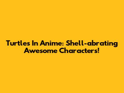 Turtles In Anime: Shell-abrating Awesome Characters!