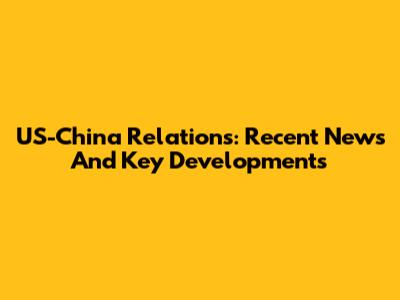 US-China Relations: Recent News And Key Developments
