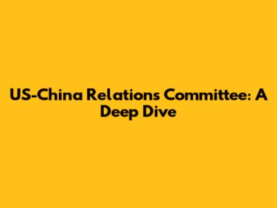 US-China Relations Committee: A Deep Dive