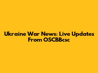 Ukraine War News: Live Updates From OSCBBcsc