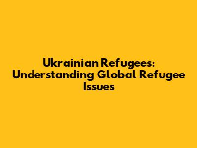 Ukrainian Refugees: Understanding Global Refugee Issues