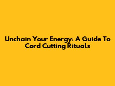 Unchain Your Energy: A Guide To Cord Cutting Rituals