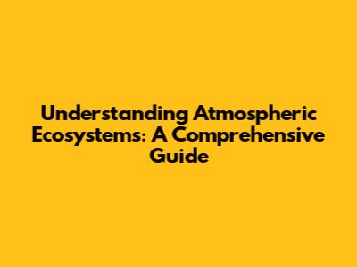 Understanding Atmospheric Ecosystems: A Comprehensive Guide