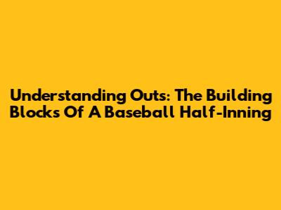 Understanding Outs: The Building Blocks Of A Baseball Half-Inning