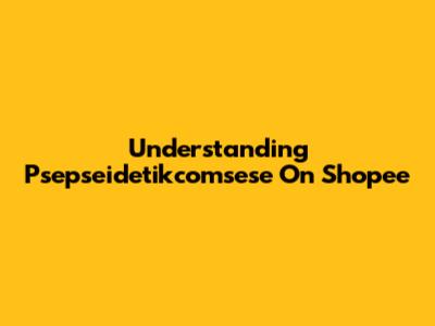 Understanding Psepseidetikcomsese On Shopee
