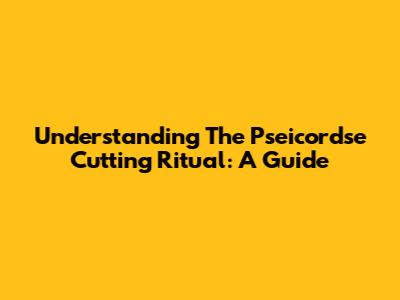 Understanding The Pseicordse Cutting Ritual: A Guide