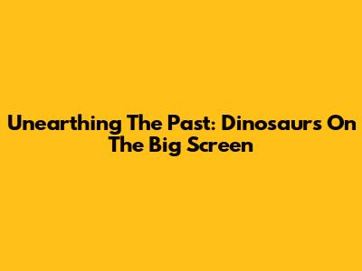 Unearthing The Past: Dinosaurs On The Big Screen