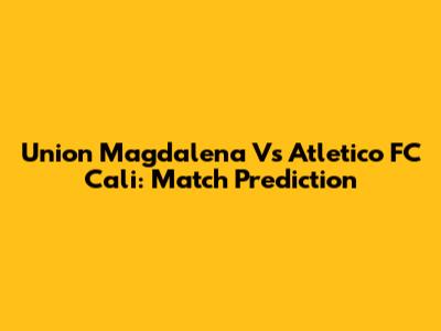 Union Magdalena Vs Atletico FC Cali: Match Prediction